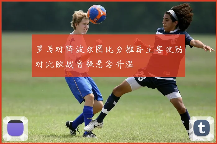 罗马对阵波尔图比分推荐主客攻防对比欧战晋级悬念升温
