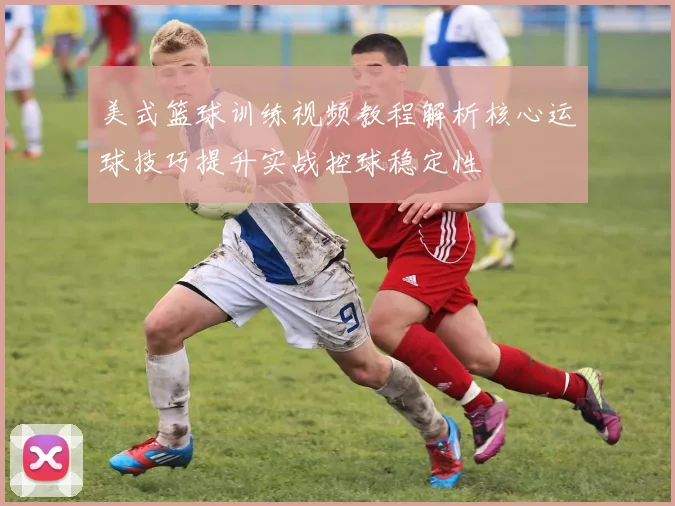 美式篮球训练视频教程解析核心运球技巧提升实战控球稳定性