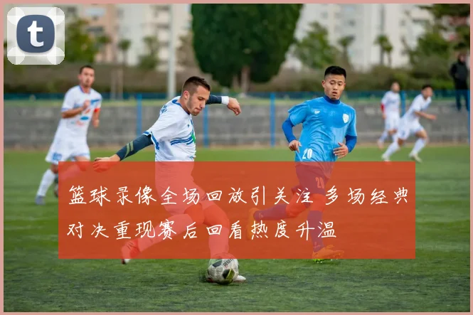 篮球录像全场回放引关注 多场经典对决重现赛后回看热度升温