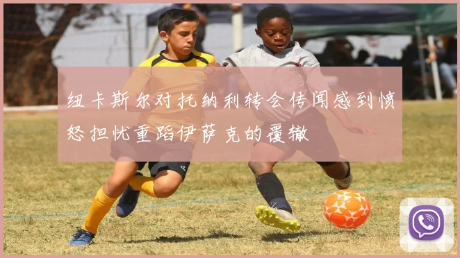 纽卡斯尔对托纳利转会传闻感到愤怒担忧重蹈伊萨克的覆辙