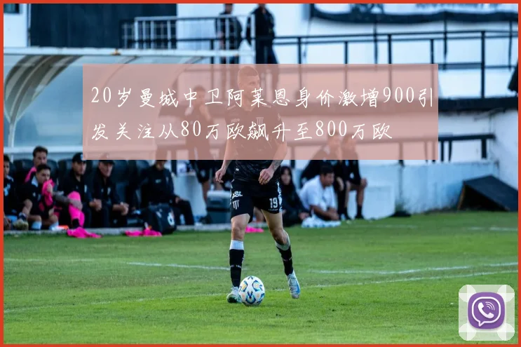 20岁曼城中卫阿莱恩身价激增900引发关注从80万欧飙升至800万欧