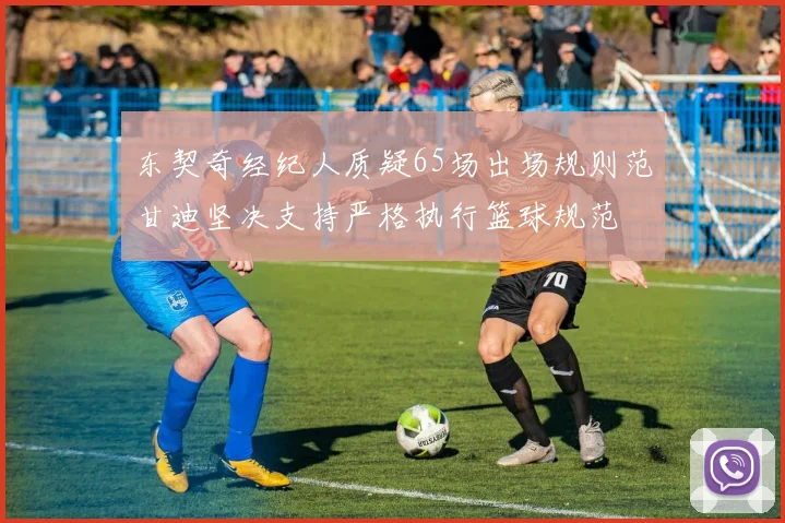 东契奇经纪人质疑65场出场规则范甘迪坚决支持严格执行篮球规范