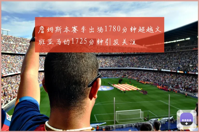 詹姆斯本赛季出场1780分钟超越文班亚马的1725分钟引发关注