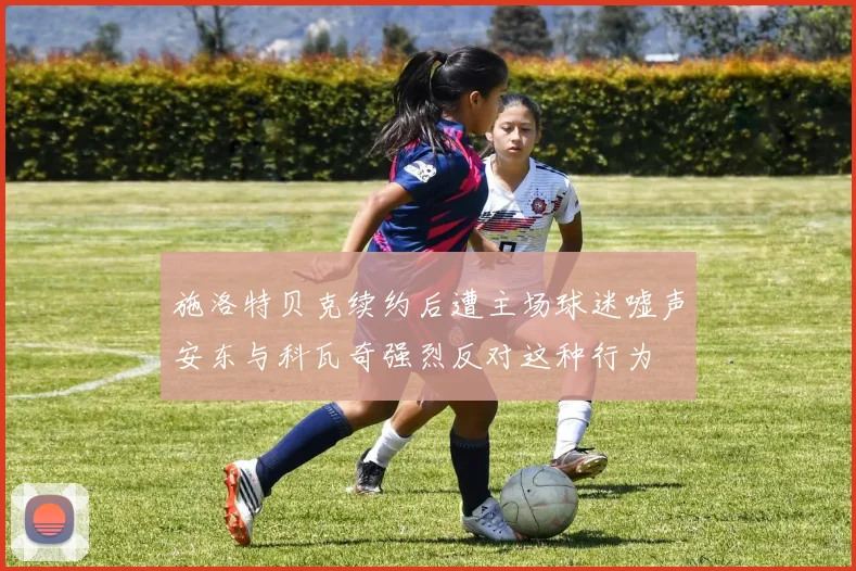 施洛特贝克续约后遭主场球迷嘘声安东与科瓦奇强烈反对这种行为