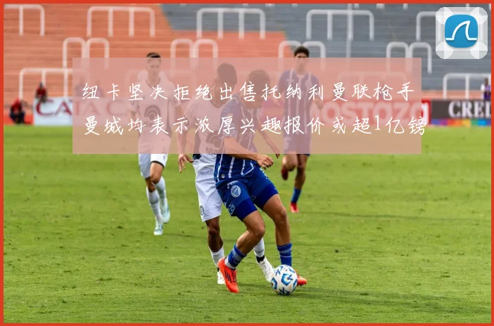 纽卡坚决拒绝出售托纳利曼联枪手曼城均表示浓厚兴趣报价或超1亿镑