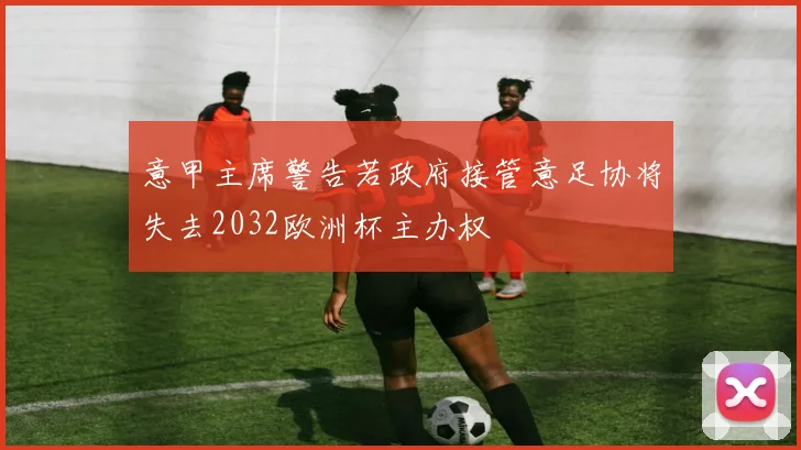 意甲主席警告若政府接管意足协将失去2032欧洲杯主办权