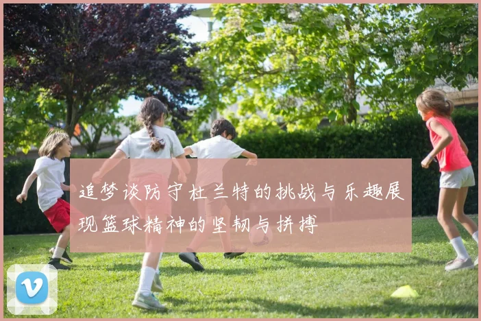 追梦谈防守杜兰特的挑战与乐趣展现篮球精神的坚韧与拼搏