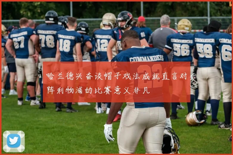 哈兰德兴奋谈帽子戏法成就直言对阵利物浦的比赛意义非凡