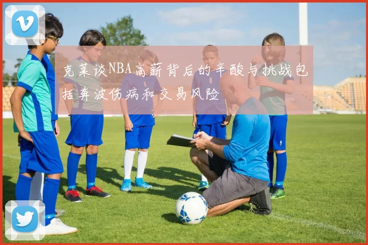 克莱谈NBA高薪背后的辛酸与挑战包括奔波伤病和交易风险