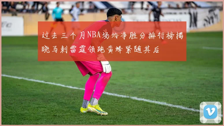 过去三个月NBA场均净胜分排行榜揭晓马刺雷霆领跑黄蜂紧随其后