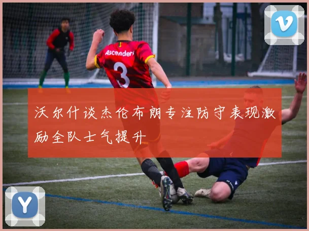沃尔什谈杰伦布朗专注防守表现激励全队士气提升