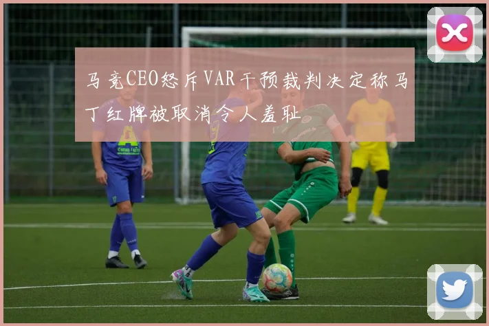 马竞CEO怒斥VAR干预裁判决定称马丁红牌被取消令人羞耻