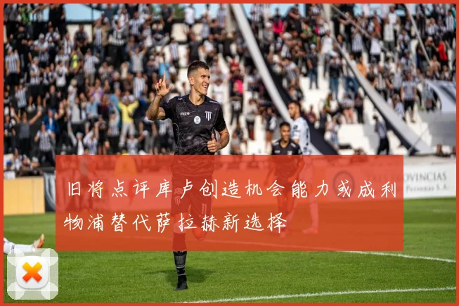 旧将点评库卢创造机会能力或成利物浦替代萨拉赫新选择